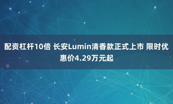 配资杠杆10倍 长安Lumin清香款正式上市 限时优惠价4.29万元起