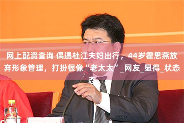 网上配资查询 偶遇杜江夫妇出行，44岁霍思燕放弃形象管理，打扮很像“老太太”_网友_显得_状态