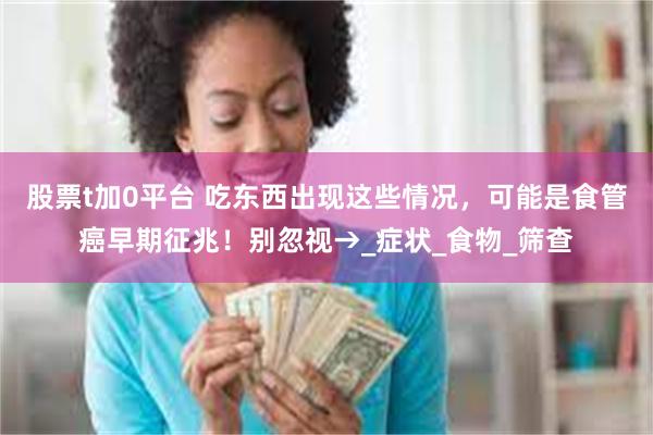 股票t加0平台 吃东西出现这些情况，可能是食管癌早期征兆！别忽视→_症状_食物_筛查