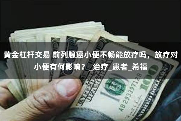黄金杠杆交易 前列腺癌小便不畅能放疗吗，放疗对小便有何影响？_治疗_患者_希福