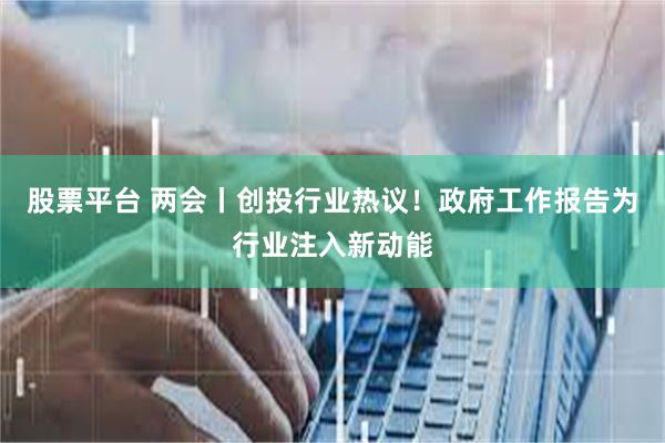 股票平台 两会丨创投行业热议！政府工作报告为行业注入新动能