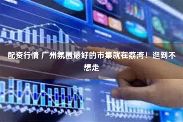 配资行情 广州氛围最好的市集就在荔湾！逛到不想走