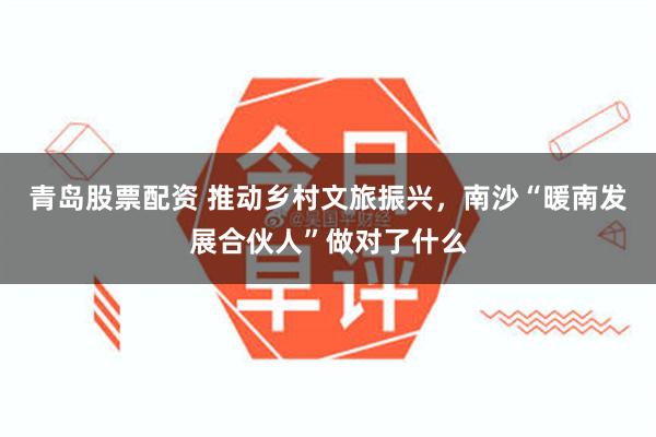 青岛股票配资 推动乡村文旅振兴，南沙“暖南发展合伙人”做对了什么