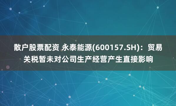 散户股票配资 永泰能源(600157.SH)：贸易关税暂未对公司生产经营产生直接影响