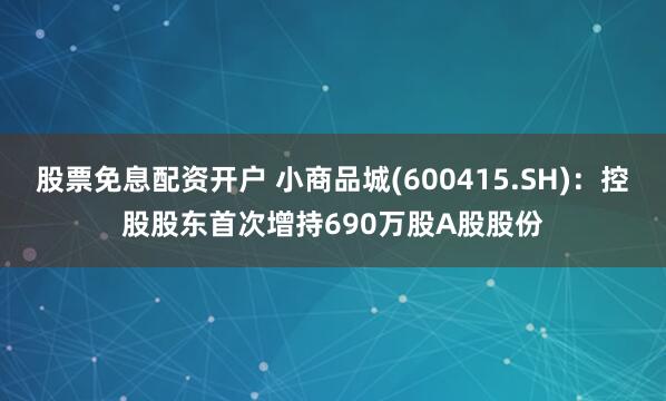 股票免息配资开户 小商品城(600415.SH)：控股股东首次增持690万股A股股份