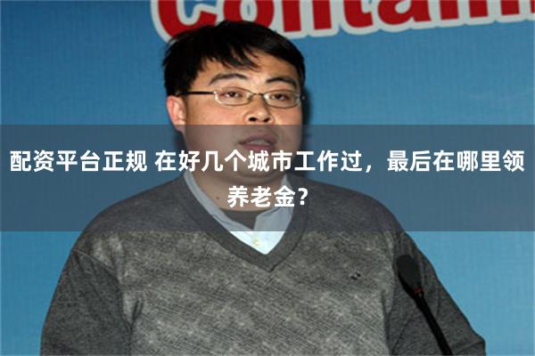 配资平台正规 在好几个城市工作过，最后在哪里领养老金？