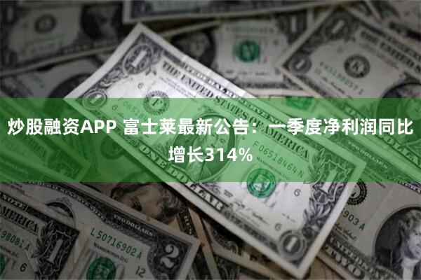 炒股融资APP 富士莱最新公告：一季度净利润同比增长314%