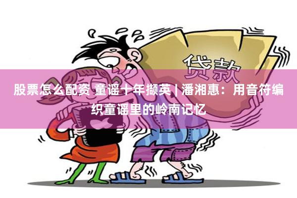 股票怎么配资 童谣十年撷英 | 潘湘惠：用音符编织童谣里的岭南记忆