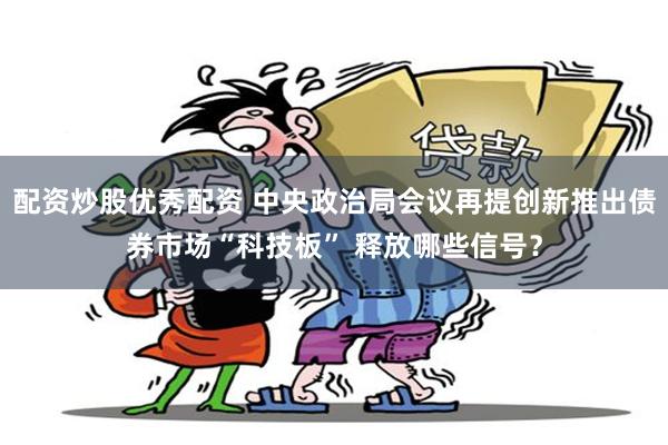 配资炒股优秀配资 中央政治局会议再提创新推出债券市场“科技板” 释放哪些信号？