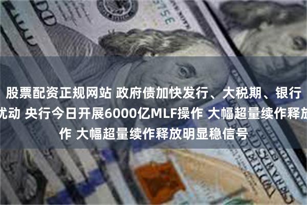 股票配资正规网站 政府债加快发行、大税期、银行分红等多重扰动 央行今日开展6000亿MLF操作 大幅超量续作释放明显稳信号