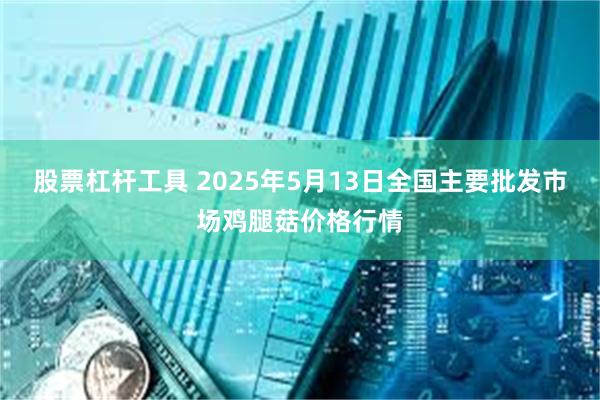 股票杠杆工具 2025年5月13日全国主要批发市场鸡腿菇价格行情