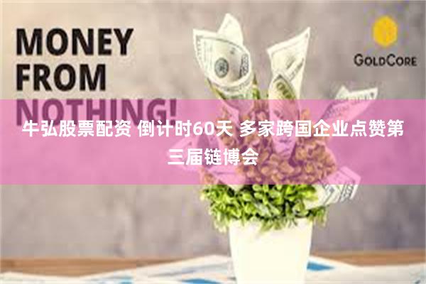 牛弘股票配资 倒计时60天 多家跨国企业点赞第三届链博会