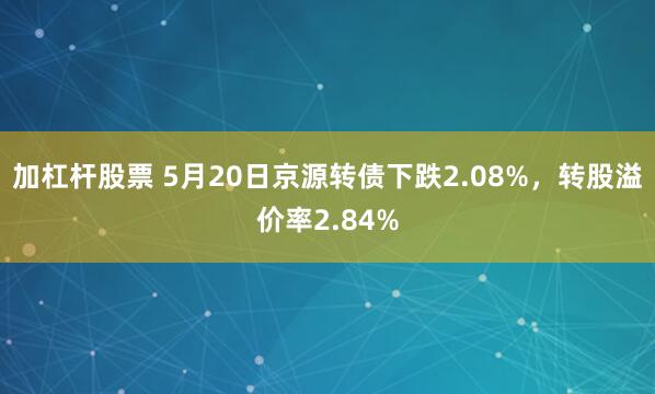加杠杆股票 5月20日京源转债下跌2.08%，转股溢价率2.84%