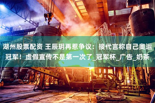 湖州股票配资 王辰玥再惹争议：接代言称自己奥运冠军！虚假宣传不是第一次了_冠军杯_广告_奶茶