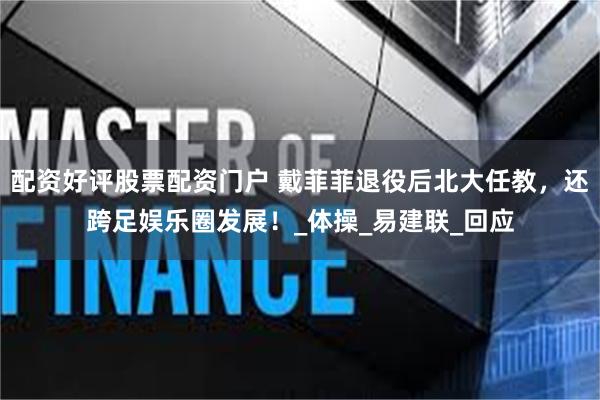配资好评股票配资门户 戴菲菲退役后北大任教，还跨足娱乐圈发展！_体操_易建联_回应
