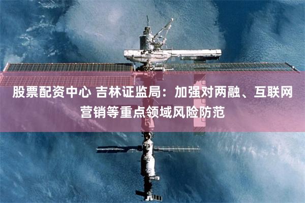股票配资中心 吉林证监局：加强对两融、互联网营销等重点领域风险防范