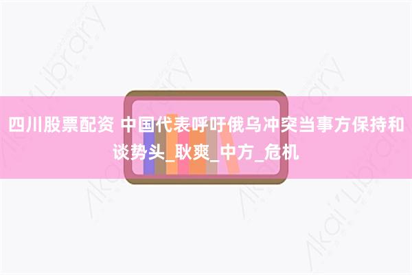 四川股票配资 中国代表呼吁俄乌冲突当事方保持和谈势头_耿爽_中方_危机