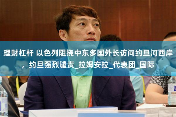 理财杠杆 以色列阻挠中东多国外长访问约旦河西岸，约旦强烈谴责_拉姆安拉_代表团_国际