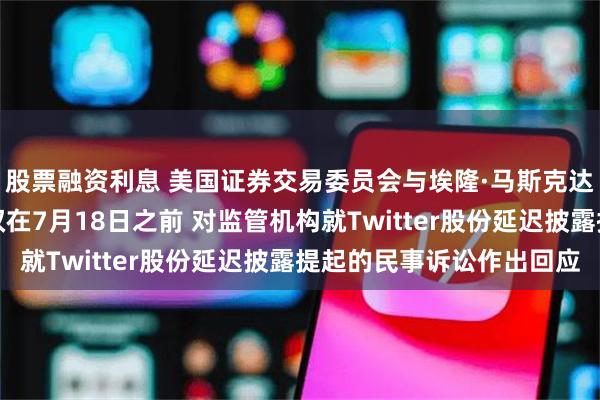 股票融资利息 美国证券交易委员会与埃隆·马斯克达成协议：马斯克将有权在7月18日之前 对监管机构就Twitter股份延迟披露提起的民事诉讼作出回应