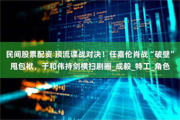 民间股票配资 顶流谍战对决！任嘉伦肖战“破壁”甩包袱，于和伟持剑横扫剧圈_成毅_特工_角色