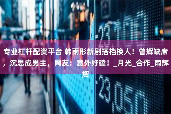专业杠杆配资平台 韩雨彤新剧搭档换人！曾辉缺席，沉思成男主，网友：意外好磕！_月光_合作_雨辉