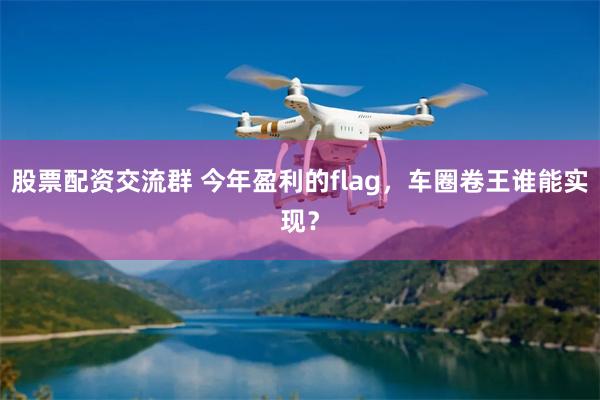 股票配资交流群 今年盈利的flag，车圈卷王谁能实现？