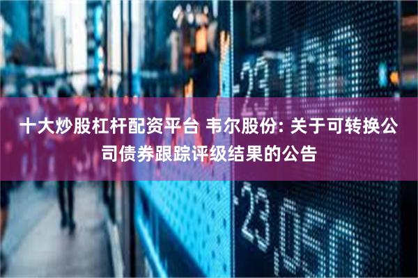 十大炒股杠杆配资平台 韦尔股份: 关于可转换公司债券跟踪评级结果的公告