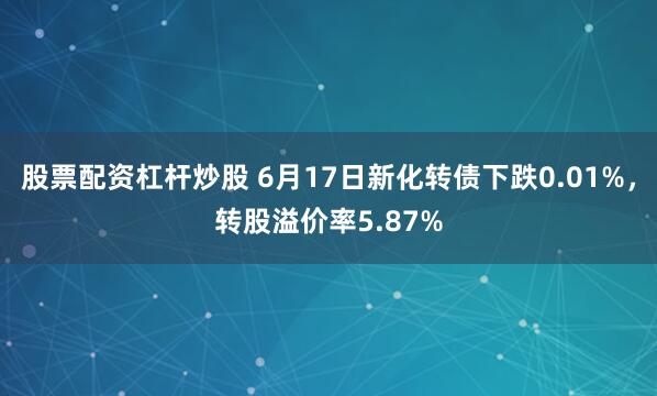 股票配资杠杆炒股 6月17日新化转债下跌0.01%，转股溢价率5.87%