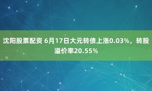 沈阳股票配资 6月17日大元转债上涨0.03%，转股溢价率20.55%