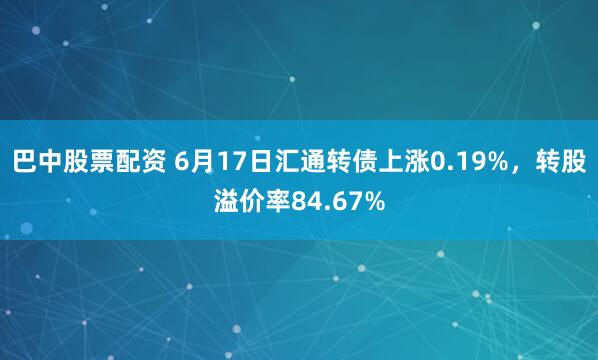 巴中股票配资 6月17日汇通转债上涨0.19%，转股溢价率84.67%