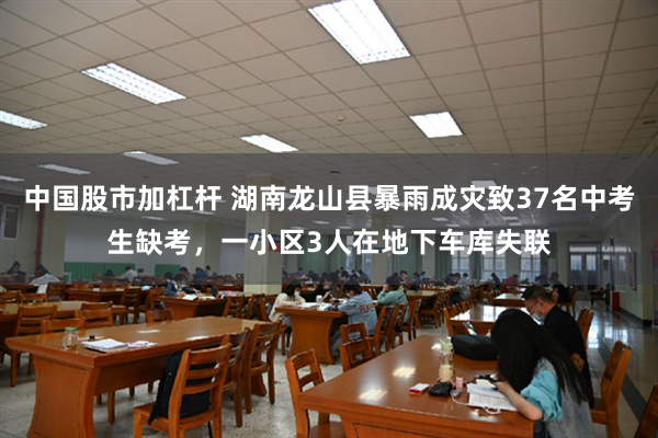 中国股市加杠杆 湖南龙山县暴雨成灾致37名中考生缺考，一小区3人在地下车库失联