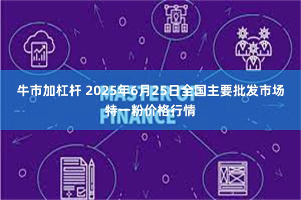 牛市加杠杆 2025年6月25日全国主要批发市场特一粉价格行情