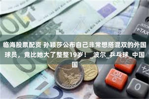 临海股票配资 孙颖莎公布自己非常想搭混双的外国球员，竟比她大了整整19岁！_波尔_乒乓球_中国