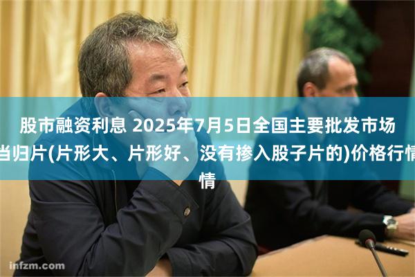 股市融资利息 2025年7月5日全国主要批发市场当归片(片形大、片形好、没有掺入股子片的)价格行情
