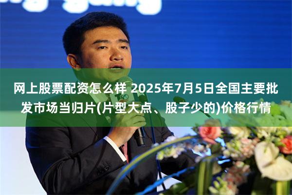 网上股票配资怎么样 2025年7月5日全国主要批发市场当归片(片型大点、股子少的)价格行情