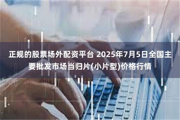 正规的股票场外配资平台 2025年7月5日全国主要批发市场当归片(小片型)价格行情