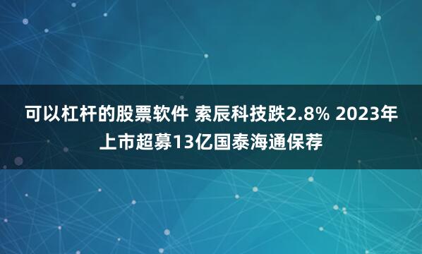 可以杠杆的股票软件 索辰科技跌2.8% 2023年上市超募13亿国泰海通保荐