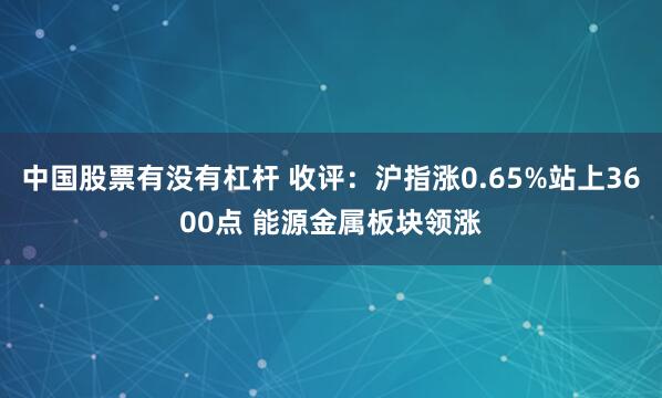 中国股票有没有杠杆 收评：沪指涨0.65%站上3600点 能源金属板块领涨
