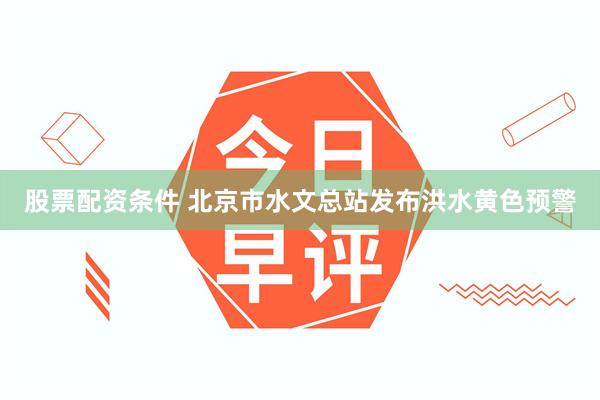 股票配资条件 北京市水文总站发布洪水黄色预警