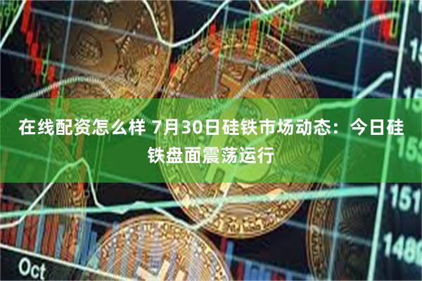 在线配资怎么样 7月30日硅铁市场动态:今日硅铁盘面震荡运行