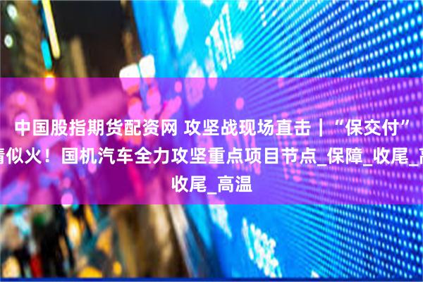 中国股指期货配资网 攻坚战现场直击｜“保交付”热情似火！国机汽车全力攻坚重点项目节点_保障_收尾_高温