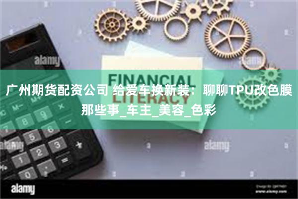 广州期货配资公司 给爱车换新装：聊聊TPU改色膜那些事_车主_美容_色彩