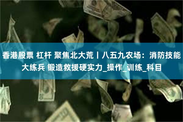 香港股票 杠杆 聚焦北大荒丨八五九农场：消防技能大练兵 锻造救援硬实力_操作_训练_科目