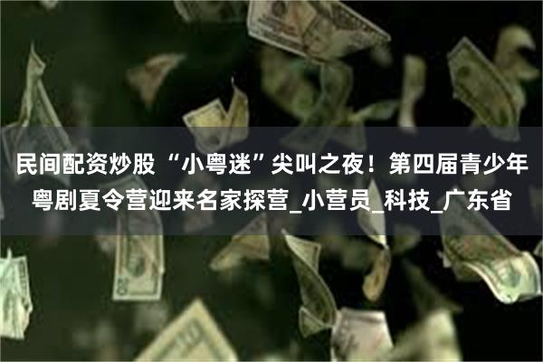 民间配资炒股 “小粤迷”尖叫之夜！第四届青少年粤剧夏令营迎来名家探营_小营员_科技_广东省