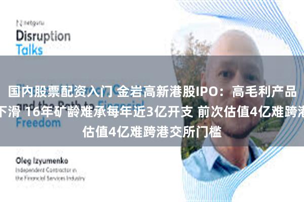 国内股票配资入门 金岩高新港股IPO：高毛利产品收入占比下滑 16年矿龄难承每年近3亿开支 前次估值4亿难跨港交所门槛