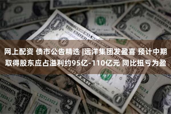 网上配资 债市公告精选 |远洋集团发盈喜 预计中期取得股东应占溢利约95亿-110亿元 同比扭亏为盈