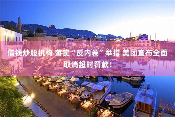 借钱炒股机构 落实“反内卷”举措 美团宣布全面取消超时罚款！