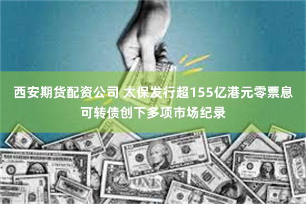 西安期货配资公司 太保发行超155亿港元零票息可转债创下多项市场纪录