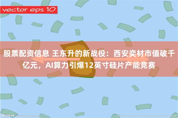 股票配资信息 王东升的新战役：西安奕材市值破千亿元，AI算力引爆12英寸硅片产能竞赛