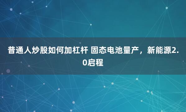 普通人炒股如何加杠杆 固态电池量产,新能源2.0启程